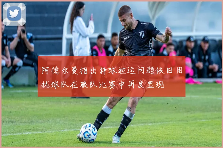 阿德尔曼指出持球控运问题依旧困扰球队在狼队比赛中再度显现
