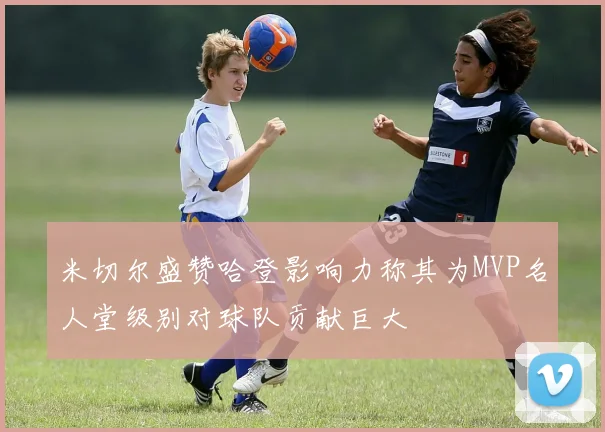 米切尔盛赞哈登影响力称其为MVP名人堂级别对球队贡献巨大