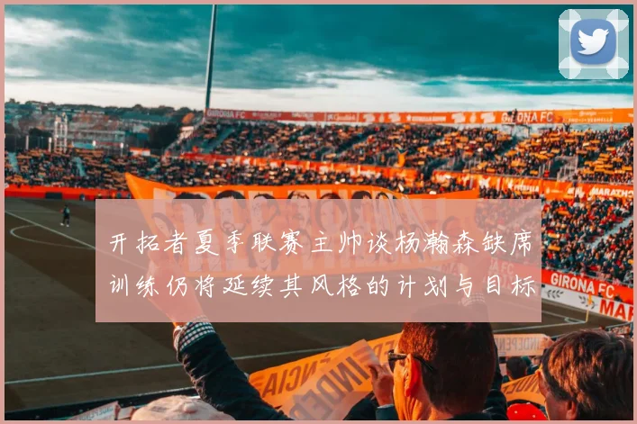 开拓者夏季联赛主帅谈杨瀚森缺席训练仍将延续其风格的计划与目标