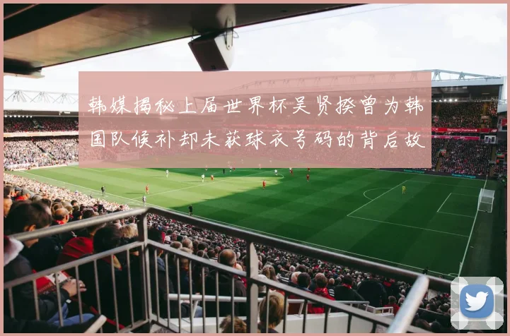韩媒揭秘上届世界杯吴贤揆曾为韩国队候补却未获球衣号码的背后故事