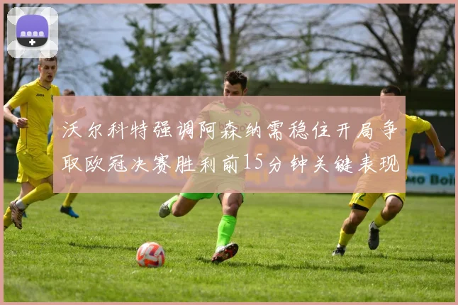 沃尔科特强调阿森纳需稳住开局争取欧冠决赛胜利前15分钟关键表现