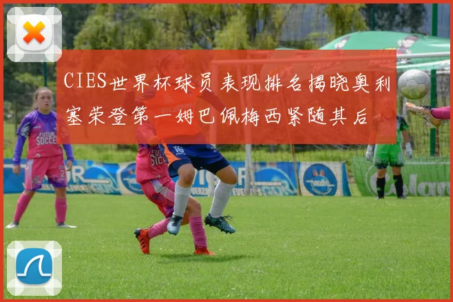 CIES世界杯球员表现排名揭晓奥利塞荣登第一姆巴佩梅西紧随其后
