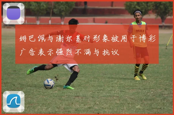 姆巴佩与谢尔基对形象被用于博彩广告表示强烈不满与抗议